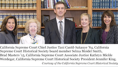 California Supreme Court Chief Justice Tani Cantil-Sakauye 84, California Supreme Court Historical Society board member Selma Moidel Smith, Brad Masters 15, California Supreme Court Associate Justice Kathryn Mickle Werdegar, California Supreme Court Historical Society President Jennifer King.